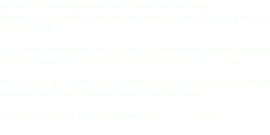 I've been looking into pole fitness for the past year and a half. Always been a bit anxious with most places incase they were very clicky and I didn't fit in well. I can't praise the instructors and girls I've met so far enough! Everyone is so lovely and welcoming, there's no horridness here and everybody is so accepting. I've been going for 3 weeks so far and loving every minute of it! My strength and confidence has already improved so much in such little time. I'm looking forward to what the future brings <3 - Kaay Fly 