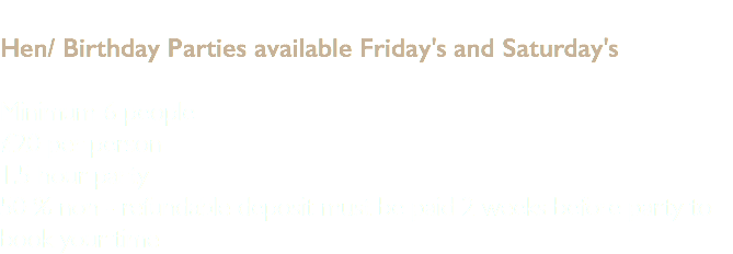 &nbsp;Hen/ Birthday Parties available Friday's and Saturday's Minimum 6 people £20 per person 1.5 hour party 50 % non - refundable deposit must be paid 2 weeks before party to book your time